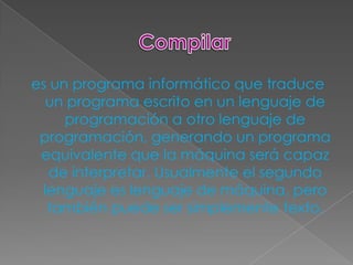 es un programa informático que traduce
  un programa escrito en un lenguaje de
     programación a otro lenguaje de
 programación, generando un programa
 equivalente que la máquina será capaz
  de interpretar. Usualmente el segundo
 lenguaje es lenguaje de máquina, pero
  también puede ser simplemente texto.
 