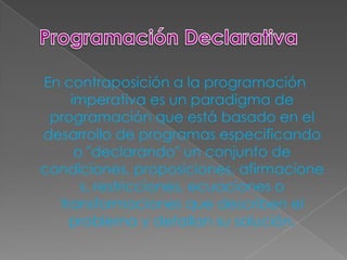 En contraposición a la programación
    imperativa es un paradigma de
 programación que está basado en el
desarrollo de programas especificando
     o "declarando" un conjunto de
condiciones, proposiciones, afirmacione
      s, restricciones, ecuaciones o
  transformaciones que describen el
    problema y detallan su solución.
 