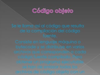 Se le llama así al código que resulta
     de la compilación del código
                 fuente.
  Consiste en lenguaje máquina o
  bytecode y se distribuye en varios
 archivos que corresponden a cada
   código fuente compilado. Para
  obtener un programa ejecutable
      se han de enlazar todos los
  archivos de código objeto con un
 