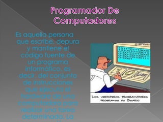 Es aquella persona
que escribe, depura
     y mantiene el
  código fuente de
     un programa
    informático, es
 decir, del conjunto
   de instrucciones
    que ejecuta el
  hardware de una
 computadora para
  realizar una tarea
   determinada. La
 