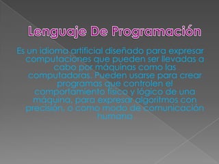 Es un idioma artificial diseñado para expresar
  computaciones que pueden ser llevadas a
          cabo por máquinas como las
   computadoras. Pueden usarse para crear
           programas que controlen el
     comportamiento físico y lógico de una
     máquina, para expresar algoritmos con
   precisión, o como modo de comunicación
                     humana
 