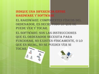 Indique una diferencia entre
hardware y software
EL HARDWARE: Componentes físicos del
ordenador, es decir, todo lo que se
puede ver y tocar.
EL SOFTWARE: Son las instrucciones
que el ordenador necesita para
funcionar, no existen físicamente, o lo
que es igual, no se pueden ver ni
tocar.
 