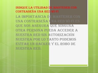 Indique la utilidad de mantener con
contraseña una red wi-fi
la importancia de mantener con
una contraseña una red wi-fi es
que nos asegura que ninguna
otra persona pueda acceder a
nuestra red sin autorización
nuestra por lo tanto podemos
evitar un Hacker y el robo de
nuestra red.
 