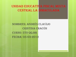 unidad educativa fiscal mixta
    central la inmaculada



Nombres: Andrés Clavijo
       Cristina Chacón
Curso: 5to QQ.BB
fecha: 05-03-2012
 