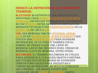 Indique la definición de los siguientes
términos:
Bluetooth: Bluetooth es una especificación
industrial para Redes Inalámbricas de Área
Personal (WPAN) que posibilita la transmisión
de voz y datos entre diferentes dispositivos
mediante un enlace por radiofrecuencia en la
banda ISM de los 2,4 GHz.
USB: Una memoria USB (de Universal Serial
Bus), es un dispositivo de almacenamiento que
utiliza una memoria flash para guardar
información. Se lo conoce también con el
nombre de unidad flash USB, lápiz de
memoria, lápiz USB, minidisco duro, unidad de
memoria, llave de memoria, entre otros.
Multimedia: El término multimedia se utiliza
para referirse a cualquier objeto o sistema
que utiliza múltiples medios de expresión
(físicos o digitales) para presentar o
comunicar información. De allí la expresión
«multimedios». Los medios pueden ser
 