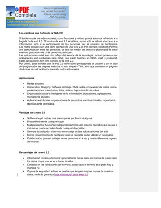 Los cambios que ha traído la Web 2.0

Si hablamos de las redes sociales, como facebook y twitter, ya nos estamos refiriendo a la
llegada de la web 2.0. El término de web 2.0 se refiere, ya no solo se refiere al acceso a la
información, sino a la participación de las personas por la creación de contenidos.
Las redes sociales son una claro ejemplo de una web 2.0. Por ejemplo, facebook Permite
una comunicación entre las personas, ya sea por medio del chat o la posibilidad de crear
eventos, grupos donde otras personas participan.
Las aplicaciones móvil son otro reflejo del avance de la tecnología, incluso podemos ver
aplicaciones web exclusivas para móvil, que están hechas en html5, css3 y javascript.
Estas aplicaciones son otro ejemplo de la web 2.0.
Por último, cabe señalar que la web 2.0 tiene como protagonista al usuario y por el lado
del programador las páginas webs ya no son simple HTML, sino que cuentan con páginas
dinámicas lo cual facilitan la creación de los sitios webs.


Aplicaciones

   ·   Redes sociales
   ·   Contenidos: Blogging, Software de blogs, CMS, wikis, procesador de textos online,
       presentaciones, calendarios, fotos, videos, hojas de cálculo online
   ·   Organización social e inteligente de la información: buscadores, agregadores,
       marcadores sociales
   ·   Aplicaciones hibridas: organizadores de proyectos, escritos virtuales, repositorios,
       reproductores de música.


Ventajas de la web 2.0

   ·   Software legal: no hay que preocuparse por licencia alguna
   ·   Disponibles desde cualquier lugar
   ·   Multiplataforma: funcionan independientemente del sistema operativo que se use e
       incluso se puede acceder desde cualquier dispositivo
   ·   Siempre actualizado: el servicio se encarga de las actualizaciones del soft.
   ·   Menor requerimiento de hardware: solo se necesita poder utilizar un navegador
   ·   Colaboración: pueden trabajar varias personas al a vez y desde diferentes lugares
       del mundo



Desventajas de la web 2.0

   ·   Información privada a terceros: generalmente no se sabe en manos de quien caen
       los datos ni que uso se va a hacer de ellos.
   ·   Cambios en las condiciones del servicio: puede que el servicio sea gratis hoy y
       mañana no
   ·   Copias de seguridad: si bien es posible que tengan mejores copias de nuestros
       datos, nadie lo garantiza.falta información de la web 1.0
 