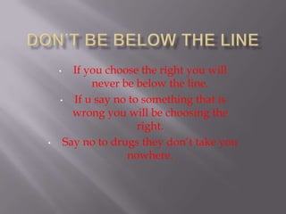 • If you choose the right you will
never be below the line.
• If u say no to something that is
wrong you will be choosing the
right.
• Say no to drugs they don’t take you
nowhere.
 