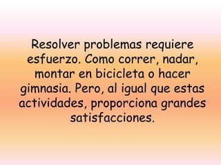 Resolver problemas requiere
esfuerzo. Como correr, nadar,
montar en bicicleta o hacer
gimnasia. Pero, al igual que estas
actividades, proporciona grandes
satisfacciones.

 