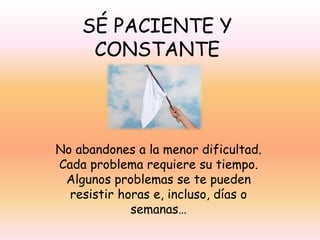 SÉ PACIENTE Y
CONSTANTE

No abandones a la menor dificultad.
Cada problema requiere su tiempo.
Algunos problemas se te pueden
resistir horas e, incluso, días o
semanas…

 