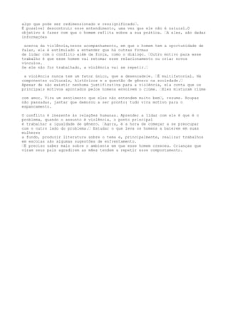 algo que pode ser redimensionado e ressignificado”.
É possível descontruir esse entendimento, uma vez que ele não é natural.O
objetivo é fazer com que o homem reflita sobre a sua prática. ”A eles, são dadas
informações
acerca da violência,nesse acompanhamento, em que o homem tem a oportunidade de
falar, ele é estimulado a entender que há outras formas
de lidar com o conflito além da força, como o diálogo. ”Outro motivo para esse
trabalho é que esse homem vai retomar esse relacionamento ou criar novos
vínculos.
Se ele não for trabalhado, a violência vai se repetir.”
a violência nunca tem um fator único, que a desencadeie. ”É multifatorial. Há
componentes culturais, históricos e a questão de gênero na sociedade.”
Apesar de não existir nenhuma justificativa para a violência, ela conta que os
principais motivos apontados pelos homens envolvem o ciúme. ”Eles misturam ciúme
com amor. Vira um sentimento que eles não entendem muito bem”, resume. Roupas
não passadas, jantar que demorou a ser pronto: tudo vira motivo para o
espancamento.
O conflito é inerente às relações humanas. Aprender a lidar com ele é que é o
problema, quando o assunto é violência, o ponto principal
é trabalhar a igualdade de gênero. ”Agora, é a hora de começar a se preocupar
com o outro lado do problema.” Estudar o que leva os homens a baterem em suas
mulheres
a fundo, produzir literatura sobre o tema e, principalmente, realizar trabalhos
em escolas são algumas sugestões de enfrentamento.
”É preciso saber mais sobre o ambiente em que esse homem cresceu. Crianças que
viram seus pais agredirem as mães tendem a repetir esse comportamento.
 