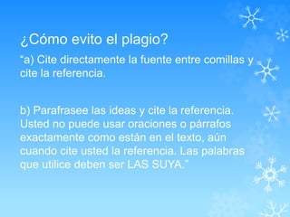 ¿Cómo evito el plagio?
“a) Cite directamente la fuente entre comillas y
cite la referencia.
b) Parafrasee las ideas y cite la referencia.
Usted no puede usar oraciones o párrafos
exactamente como están en el texto, aún
cuando cite usted la referencia. Las palabras
que utilice deben ser LAS SUYA.”
 