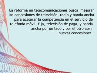 La reforma en telecomunicaciones busca mejorar 
las concesiones de televisión, radio y banda ancha 
para acelerar la competencia en el servicio de 
telefonía móvil, fija, televisión de paga, y banda 
ancha por un lado y por el otro abrir 
nuevas concesiones. 
 