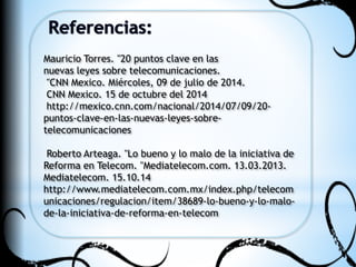 Mauricio Torres. "20 puntos clave en las 
nuevas leyes sobre telecomunicaciones. 
"CNN Mexico. Miércoles, 09 de julio de 2014. 
CNN Mexico. 15 de octubre del 2014 
http://mexico.cnn.com/nacional/2014/07/09/20- 
puntos-clave-en-las-nuevas-leyes-sobre-telecomunicaciones 
Roberto Arteaga. "Lo bueno y lo malo de la iniciativa de 
Reforma en Telecom. "Mediatelecom.com. 13.03.2013. 
Mediatelecom. 15.10.14 
http://www.mediatelecom.com.mx/index.php/telecom 
unicaciones/regulacion/item/38689-lo-bueno-y-lo-malo-de- 
la-iniciativa-de-reforma-en-telecom 
 