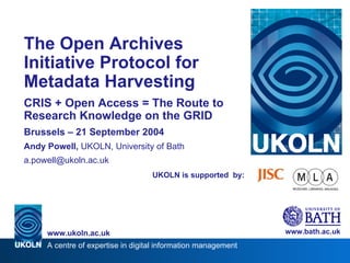 UKOLN is supported  by: The Open Archives Initiative Protocol for Metadata Harvesting CRIS + Open Access = The Route to Research Knowledge on the GRID Brussels – 21 September 2004 Andy Powell,  UKOLN, University of Bath [email_address] www.bath.ac.uk A centre of expertise in digital information management www.ukoln.ac.uk 