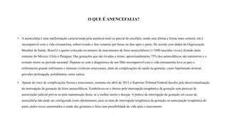 • A anencefalia é uma malformação caracterizada pela ausência total ou parcial do encéfalo, sendo esta última a forma mais comum; ela é
incompatível com a vida extrauterina, sobrevivendo o feto somente por horas ou dias após o parto. De acordo com dados da Organização
Mundial da Saúde, Brasil é o quarto colocado no número de nascimentos de fetos anencefálicos (1/1600 nascidos vivos), ficando atrás
somente do México, Chile e Paraguai. Das gestações que são levadas a termo, aproximadamente 75% dos anencefálicos são natimortos e o
restante morre no período neonatal. Deparar-se com o diagnóstico de um filho incompatível com a vida extrauterina leva os pais a
enfrentarem grande sofrimento e intensas vivências emocionais, além de complicações de saúde na gestante, como hipertensão arterial,
gravidez prolongada, polidrâmnio, entre outros.
• Apesar do risco de complicações físicas e emocionais, somente em abril de 2012 o Supremo Tribunal Federal decidiu pela descriminalização
da interrupção da gestação de fetos anencefálicos. Estabeleceu-se o direito pela interrupção terapêutica da gestação sem precisar de
autorização judicial prévia ou pela manutenção desta, se a mulher assim o desejar. A prática da interrupção da gestação em casos de
anencefalia não pode ser configurada como abortamento, pois se trata de interrupção terapêutica da gestação ou antecipação terapêutica do
parto, pelos riscos aumentados à saúde das gestantes e fetos sem possibilidade de vida após o nascimento,
O QUE É ANENCEFALIA?
 