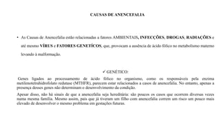 CAUSAS DE ANENCEFALIA
• As Causas de Anencefalia estão relacionadas a fatores AMBIENTAIS, INFECÇÕES, DROGAS, RADIAÇÕES e
até mesmo VÍRUS e FATORES GENETÍCOS, que, provocam a ausência de ácido fólico no metabolismo materno
levando à malformação.
 GENÉTICO:
Genes ligados ao processamento de ácido fólico no organismo, como os responsáveis pela enzima
metilenotetrahidrofolato redutase (MTHFR), parecem estar relacionados a casos de anencefalia. No entanto, apenas a
presença desses genes não determinam o desenvolvimento da condição.
Apesar disso, não há sinais de que a anencefalia seja hereditária: são poucos os casos que ocorrem diversas vezes
numa mesma família. Mesmo assim, pais que já tiveram um filho com anencefalia correm um risco um pouco mais
elevado de desenvolver o mesmo problema em gestações futuras.
 