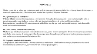 PREVENÇÃO
Muitas vezes, não se sabe o que exatamente pode ser feito para prevenir a anencefalia, fora evitar os fatores de risco para o
desenvolvimento da doença. No entanto, nem sempre isso é possível. Algumas dicas são:
 Suplementação de ácido fólico
O ácido fólico é uma substância que ajuda a prevenir más-formações de maneira geral e a sua suplementação, antes e
durante a gestação, pode ajudar no caso de mães que têm maiores chances de gestar um filho anencéfalo.
Recomenda-se a ingestão de 400 microgramas de ácido fólico por dia, que pode ser ingerido tanto por meio da comida
como em forma de suplemento.
 Evitar contato com substâncias tóxicas
Mulheres que trabalham em contato com substâncias tóxicas, como chumbo e mercúrio, devem reconsiderar seu ambiente
de trabalho antes mesmo de tentar engravidar. Isso porque a má-formação ocorre logo nas primeiras semanas, enquanto a
mãe muitas vezes nem tem consciência da gravidez.
 Suspender o uso de medicamentos
Antiepilépticos estão relacionados a maiores chances de anencefalia. Dependendo da situação, suspender o uso desses
medicamentos é contraindicado, especialmente em caso de epilepsia grave.
 