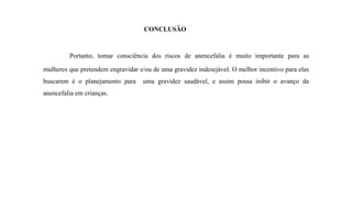 CONCLUSÃO
Portanto, tomar consciência dos riscos de anencefalia é muito importante para as
mulheres que pretendem engravidar e/ou de uma gravidez indesejável. O melhor incentivo para elas
buscarem é o planejamento para uma gravidez saudável, e assim possa inibir o avanço da
anencefalia em crianças.
 