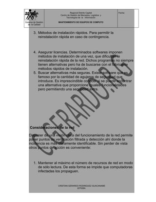 Regional Distrito Capital          Fecha:
                         Centro de Gestión de Mercados, Logística y
                               Tecnologías de la Información

Sistema de Gestión     MANTENIMIENTO DE EQUIPOS DE COMPUTO
   de la Calidad



        3. Métodos de instalación rápidos. Para permitir la
           reinstalación rápida en caso de contingencia.



        4. Asegurar licencias. Determinados softwares imponen
           métodos de instalación de una vez, que dificultan la
           reinstalación rápida de la red. Dichos programas no siempre
           tienen alternativas pero ha de buscarse con el fabricante
           métodos rápidos de instalación.
        5. Buscar alternativas más seguras. Existe software que es
           famoso por la cantidad de agujeros de seguridad que
           introduce. Es imprescindible conocer si se puede encontrar
           una alternativa que proporcione iguales funcionalidades
           pero permitiendo una seguridad extra.




    Consideraciones de la red

   Disponer de una visión clara del funcionamiento de la red permite
   poner puntos de verificación filtrada y detección ahí donde la
   incidencia es más claramente identificable. Sin perder de vista
   otros puntos de acción es conveniente:



        1. Mantener al máximo el número de recursos de red en modo
           de sólo lectura. De esta forma se impide que computadoras
           infectadas los propaguen.


                       CRISTIAN GERARDO RODRIGUEZ GUACANAME
                                      227026A
 