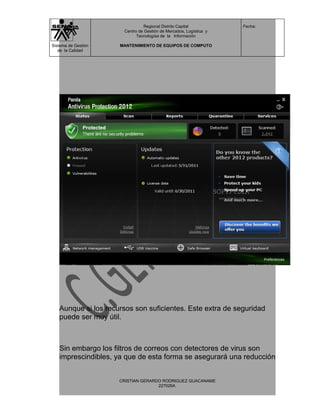Regional Distrito Capital          Fecha:
                      Centro de Gestión de Mercados, Logística y
                            Tecnologías de la Información

Sistema de Gestión   MANTENIMIENTO DE EQUIPOS DE COMPUTO
   de la Calidad




   Aunque si los recursos son suficientes. Este extra de seguridad
   puede ser muy útil.



   Sin embargo los filtros de correos con detectores de virus son
   imprescindibles, ya que de esta forma se asegurará una reducción


                     CRISTIAN GERARDO RODRIGUEZ GUACANAME
                                    227026A
 