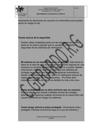 Regional Distrito Capital          Fecha:
                         Centro de Gestión de Mercados, Logística y
                               Tecnologías de la Información

Sistema de Gestión     MANTENIMIENTO DE EQUIPOS DE COMPUTO
   de la Calidad



   importante de decisiones de usuarios no entrenados que pueden
   poner en riesgo la red




   Temas acerca de la seguridad

        Existen ideas instaladas parte por las empresas de antivirus
        parte en la cultura popular que no ayudan a mantener la
        seguridad de los sistemas de información.




        Mi sistema no es importante para un cracker. Este tema se
        basa en la idea de que no introducir passwords seguras en una
        empresa no entraña riesgos pues ¿Quién va a querer obtener
        información mía? Sin embargo dado que los métodos de
        contagio se realizan por medio de programas automáticos,
        desde unas máquinas a otras, estos no distinguen buenos de
        malos, interesantes de no interesantes... Por tanto abrir
        sistemas y dejarlos sin claves es facilitar la vida a los virus.



        Estoy protegido pues no abro archivos que no conozco.
        Esto es falso, pues existen múltiples formas de contagio,
        además los programas realizan acciones sin la supervisión del
        usuario poniendo en riesgo los sistemas.



        Como tengo antivirus estoy protegido. Únicamente estoy
        protegido mientras el antivirus sepa a lo que se enfrenta y

                       CRISTIAN GERARDO RODRIGUEZ GUACANAME
                                      227026A
 