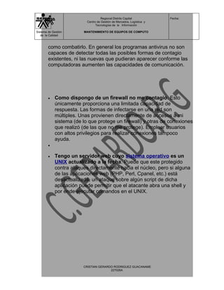 Regional Distrito Capital          Fecha:
                           Centro de Gestión de Mercados, Logística y
                                 Tecnologías de la Información

Sistema de Gestión       MANTENIMIENTO DE EQUIPOS DE COMPUTO
   de la Calidad



        como combatirlo. En general los programas antivirus no son
        capaces de detectar todas las posibles formas de contagio
        existentes, ni las nuevas que pudieran aparecer conforme las
        computadoras aumenten las capacidades de comunicación.




        •    Como dispongo de un firewall no me contagio. Esto
             únicamente proporciona una limitada capacidad de
             respuesta. Las formas de infectarse en una red son
             múltiples. Unas provienen directamente de accesos a mi
             sistema (de lo que protege un firewall) y otras de conexiones
             que realizó (de las que no me protege). Emplear usuarios
             con altos privilegios para realizar conexiones tampoco
             ayuda.
        •


        •    Tengo un servidor web cuyo sistema operativo es un
             UNIX actualizado a la fecha. Puede que este protegido
             contra ataques directamente hacia el núcleo, pero si alguna
             de las aplicaciones web (PHP, Perl, Cpanel, etc.) está
             desactualizada, un ataque sobre algún script de dicha
             aplicación puede permitir que el atacante abra una shell y
             por ende ejecutar comandos en el UNIX.




                         CRISTIAN GERARDO RODRIGUEZ GUACANAME
                                        227026A
 