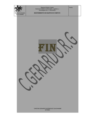 Regional Distrito Capital          Fecha:
                      Centro de Gestión de Mercados, Logística y
                            Tecnologías de la Información

Sistema de Gestión   MANTENIMIENTO DE EQUIPOS DE COMPUTO
   de la Calidad




                           FIN




                     CRISTIAN GERARDO RODRIGUEZ GUACANAME
                                    227026A
 