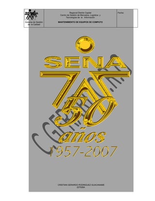 Regional Distrito Capital          Fecha:
                      Centro de Gestión de Mercados, Logística y
                            Tecnologías de la Información

Sistema de Gestión   MANTENIMIENTO DE EQUIPOS DE COMPUTO
   de la Calidad




                     CRISTIAN GERARDO RODRIGUEZ GUACANAME
                                    227026A
 