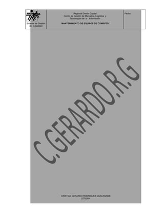 Regional Distrito Capital          Fecha:
                      Centro de Gestión de Mercados, Logística y
                            Tecnologías de la Información

Sistema de Gestión   MANTENIMIENTO DE EQUIPOS DE COMPUTO
   de la Calidad




                     CRISTIAN GERARDO RODRIGUEZ GUACANAME
                                    227026A
 