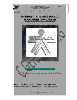 Regional Distrito Capital          Fecha:
                           Centro de Gestión de Mercados, Logística y
                                 Tecnologías de la Información

Sistema de Gestión       MANTENIMIENTO DE EQUIPOS DE COMPUTO
   de la Calidad



                 NOMBRE: CRISTIAN GERARDO
                   RODRIGUEZ GUACANEME
                     MANEJO PROTECION Y COREPCION DE UN VIRUS




                     MANEJO PROTECION Y COREPCION DE UN VIRUS


          AUTOR: http://www.alegsa.com.ar/Notas/80.php




   Funciones de protección contra virus y amenazas
   Norton Antivirus proporciona una amplia protección para


                         CRISTIAN GERARDO RODRIGUEZ GUACANAME
                                        227026A
 