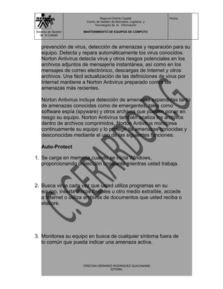 Regional Distrito Capital          Fecha:
                       Centro de Gestión de Mercados, Logística y
                             Tecnologías de la Información

Sistema de Gestión   MANTENIMIENTO DE EQUIPOS DE COMPUTO
   de la Calidad



   prevención de virus, detección de amenazas y reparación para su
   equipo. Detecta y repara automáticamente los virus conocidos.
   Norton Antivirus detecta virus y otros riesgos potenciales en los
   archivos adjuntos de mensajería instantánea, así como en los
   mensajes de correo electrónico, descargas de Internet y otros
   archivos. Una fácil actualización de las definiciones de virus por
   Internet mantiene a Norton Antivirus preparado contra las
   amenazas más recientes.

   Norton Antivirus incluye detección de amenazas expandidas tanto
   de amenazas conocidas como de emergentes, tales como
   software espía (spyware) y otros archivos que pueden poner en
   riesgo su equipo. Norton Antivirus también analiza los archivos
   dentro de archivos comprimidos. Norton Antivirus monitorea
   continuamente su equipo y lo protege de amenazas conocidas y
   desconocidas mediante el uso de las siguientes funciones:

   Auto-Protect

1. Se carga en memoria cuando se inicia Windows,
   proporcionando protección constante mientras usted trabaja.



2. Busca virus cada vez que usted utiliza programas en su
   equipo, inserta discos flexibles u otro medio extraíble, accede
   a Internet o utiliza archivos de documentos que usted reciba o
   elabore.




3. Monitorea su equipo en busca de cualquier síntoma fuera de
   lo común que pueda indicar una amenaza activa.



                     CRISTIAN GERARDO RODRIGUEZ GUACANAME
                                    227026A
 