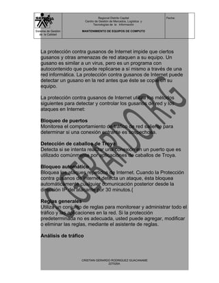 Regional Distrito Capital          Fecha:
                         Centro de Gestión de Mercados, Logística y
                               Tecnologías de la Información

Sistema de Gestión   MANTENIMIENTO DE EQUIPOS DE COMPUTO
   de la Calidad




   La protección contra gusanos de Internet impide que ciertos
   gusanos y otras amenazas de red ataquen a su equipo. Un
   gusano es similar a un virus, pero es un programa con
   autocontenido que puede replicarse a sí mismo a través de una
   red informática. La protección contra gusanos de Internet puede
   detectar un gusano en la red antes que éste se copie en su
   equipo.

   La protección contra gusanos de Internet utiliza los métodos
   siguientes para detectar y controlar los gusanos de red y los
   ataques en Internet:

   Bloqueo de puertos
   Monitorea el comportamiento de tráfico de red saliente para
   determinar si una conexión entrante es sospechosa.

   Detección de caballos de Troya
   Detecta si se intenta realizar una conexión en un puerto que es
   utilizado comúnmente por aplicaciones de caballos de Troya.

   Bloqueo automático
   Bloquea los ataques repetidos de Internet. Cuando la Protección
   contra gusanos de Internet detecta un ataque, ésta bloquea
   automáticamente cualquier comunicación posterior desde la
   dirección IP del atacante por 30 minutos.{

   Reglas generales
   Utiliza un conjunto de reglas para monitorear y administrar todo el
   tráfico y las aplicaciones en la red. Si la protección
   predeterminada no es adecuada, usted puede agregar, modificar
   o eliminar las reglas, mediante el asistente de reglas.

   Análisis de tráfico



                     CRISTIAN GERARDO RODRIGUEZ GUACANAME
                                    227026A
 