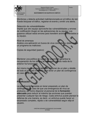 Regional Distrito Capital          Fecha:
                       Centro de Gestión de Mercados, Logística y
                             Tecnologías de la Información

Sistema de Gestión    MANTENIMIENTO DE EQUIPOS DE COMPUTO
   de la Calidad



   Monitorea y detecta actividad malintencionada en el tráfico de red.
   Puede bloquear el tráfico, registrar el evento y emitir una alerta.

   Detección de vulnerabilidades
   Impide que otro equipo aproveche las vulnerabilidades y errores
   de codificación (bugs) en las aplicaciones de su equipo. Los
   gusanos utilizan estos errores para transferir archivos infectados a
   su equipo.

   Nivel de amenaza
   Analiza una aplicación en busca de virus conocidos y determina si
   un programa es malicioso.

   Copias de seguridad (pasivo)



   Mantener una política de copias de seguridad garantiza la
   recuperación de los datos y la respuesta cuando nada de lo
   anterior ha funcionado.

   Así mismo las empresas deberían disponer de un plan y detalle
   de todo el software instalado para tener un plan de contingencia
   en caso de problemas.



   Planificación

   La planificación consiste en tener preparado un plan de
   contingencia en caso de que una emergencia de virus se
   produzca, así como disponer al personal de la formación
   adecuada para reducir al máximo las acciones que puedan
   presentar cualquier tipo de riesgo. Cada antivirus puede planear la
   defensa de una manera, es decir, un antivirus puede hacer un
   escaneado completo, rápido o de vulnerabilidad según elija el
   usuario.

                     CRISTIAN GERARDO RODRIGUEZ GUACANAME
                                    227026A
 