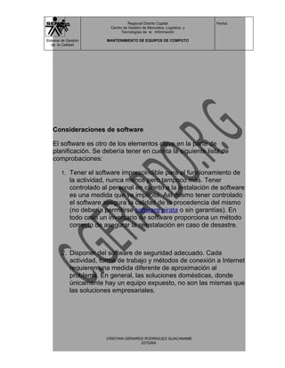 Regional Distrito Capital          Fecha:
                           Centro de Gestión de Mercados, Logística y
                                 Tecnologías de la Información

Sistema de Gestión       MANTENIMIENTO DE EQUIPOS DE COMPUTO
   de la Calidad




   Consideraciones de software

   El software es otro de los elementos clave en la parte de
   planificación. Se debería tener en cuenta la siguiente lista de
   comprobaciones:

        1. Tener el software imprescindible para el funcionamiento de
             la actividad, nunca menos pero tampoco más. Tener
             controlado al personal en cuanto a la instalación de software
             es una medida que va implícita. Así mismo tener controlado
             el software asegura la calidad de la procedencia del mismo
             (no debería permitirse software pirata o sin garantías). En
             todo caso un inventario de software proporciona un método
             correcto de asegurar la reinstalación en caso de desastre.



        2. Disponer del software de seguridad adecuado. Cada
           actividad, forma de trabajo y métodos de conexión a Internet
           requieren una medida diferente de aproximación al
           problema. En general, las soluciones domésticas, donde
           únicamente hay un equipo expuesto, no son las mismas que
           las soluciones empresariales.




                         CRISTIAN GERARDO RODRIGUEZ GUACANAME
                                        227026A
 