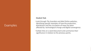 Examples
Student Task
•Look through The Guardian and Mail Online websites,
Identifying specific examples of how the production,
distribution and the circulation of news has been
affected by technological change and digital convergence.
•Collate links on a word document and summarise their
significance in relation to the previous points.
 