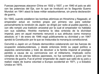 Fuerzas japonesas atacaron China en 1932 y 1937, y en 1940 el país se alió
con las potencias del Eje, con lo que se involucró en la Segunda Guerra
Mundial: en 1941 atacó la base militar estadounidense, sin previa declaración
de guerra.
En 1945, cuando estallaron las bombas atómicas en Hiroshima y Nagasaki, el
emperador actuó en nombre propio por primera vez para solicitar
personalmente la rendición de Japón: se dirigió por radio al pueblo japonés, y
con ello rompió una tradición ancestral por la cual el emperador no hablaba
con sus súbditos. Hirohito mantenía la idea sintoísta de la divinidad
imperial, pero en aquel momento renunció a sus atributos como monarca
absoluto; el 1 de enero de 1946 negó públicamente su divinidad y en 1947
aprobó la Constitución por la que se instauraba la monarquía constitucional.
Convirtió a Japón en un Estado democrático colaborando con las fuerzas de
ocupación estadounidenses, y desde entonces limitó su papel político a
aspectos ceremoniales y trató de devolver a la familia imperial el prestigio
perdido a causa de su connivencia con el militarismo. Implicado como
cómplice de los planes bélicos japoneses, no fue sometido a juicio por los
crímenes de guerra. Fue el primer emperador de Japón que salió de su país y
realizó viajes de buena voluntad a Europa occidental en 1971, y a Estados
Unidos en 1975.
 