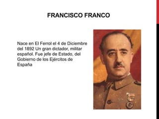 FRANCISCO FRANCO
Nace en El Ferrol el 4 de Diciembre
del 1892 Un gran dictador, militar
español. Fue jefe de Estado, del
Gobierno de los Ejércitos de
España
 