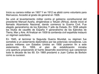 Inicio su carrera militar en 1907 Y en 1912 se alistó como voluntario para
Marruecos. Accedió al grado de general en 1926.
Se unió al levantamiento militar contra el gobierno constitucional del
presidente Manuel Azaña, dirigiéndose a Tetuán (África), donde inició el
llamado Alzamiento Nacional, dando comienzo la Guerra Civil. Fue
elegido generalísimo de los Ejércitos Y jefe de Estado. En 1938 adoptó
los títulos de caudillo de España Y generalísimo de los Ejércitos de
Tierra, Mar y Aire. Al finalizar en 1939 la contienda civil española instauró
un régimen autoritario.
En 1945, al terminar la Segunda Guerra Mundial, su régimen fue
sometido a un aislamiento diplomático por las potencias vencedoras. Los
pactos militares con Estados Unidos en 1956 pusieron fin a este
aislamiento. En 1959, el plan de estabilización iniciaba
una apertura propiciando el fuerte desarrollo económico que caracterizó
toda la década de los 60. En 1969 proclamó a Juan Carlos de Borbón
como su sucesor.
 