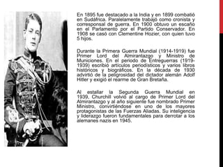En 1895 fue destacado a la India y en 1899 combatió
en Sudáfrica. Paralelamente trabajó como cronista y
corresponsal de guerra. En 1900 obtuvo un escaño
en el Parlamento por el Partido Conservador. En
1908 se casó con Clementine Hozier, con quien tuvo
5 hijos.
Durante la Primera Guerra Mundial (1914-1919) fue
Primer Lord del Almirantazgo y Ministro de
Municiones. En el periodo de Entreguerras (1919-
1939) escribió artículos periodísticos y varios libros
históricos y biográficos. En la década de 1930
advirtió de la peligrosidad del dictador alemán Adolf
Hitler y exigió el rearme de Gran Bretaña.
Al estallar la Segunda Guerra Mundial en
1939, Churchill volvió al cargo de Primer Lord del
Almirantazgo y al año siguiente fue nombrado Primer
Ministro, convirtiéndose en uno de los mayores
protagonistas de las Fuerzas Aliadas. Su inteligencia
y liderazgo fueron fundamentales para derrotar a los
alemanes nazis en 1945.
 