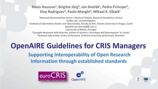 OpenAIRE Guidelines for CRIS Managers
Supporting Interoperability of Open Research
Information through established standards
Nikos Houssosa, Brigitte Jörgb, Jan Dvořákc, Pedro Prínciped,
Eloy Rodriguesd, Paolo Manghie, Mikael K. Elbækf
aNational Documentation Centre / National Hellenic Research Foundation, Greece
bJeiBee Ltd., United Kingdom
cInstitute of Information Studies and Librarianship, Faculty of Arts, Charles University in Prague, Czech
Republic jan.dvorak@ff.cuni.cz
dUniversity of Minho, Portugal
eConsiglio Nazionale delle Ricerche, Istituto di Scienza e Tecnologie dell’Informazione “A. Faedo”
fTechnical Information Center of Denmark, Technical University of Denmark, Denmark
 