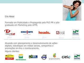 Cris Alessi
Formada em Publicidade e Propaganda pela PUC-PR e pós-
graduada em Marketing pela UFPR.
Atuando com planejamento e desenvolvimento de ações
digitais; estratégias em mídias sociais, campanhas e
promoções on-line e monitoramento.
Alguns clientes:
2013201120102007 2014/15
 