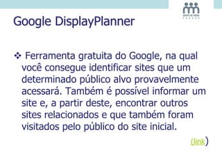 Google DisplayPlanner
 Ferramenta gratuita do Google, na qual
você consegue identificar sites que um
determinado público alvo provavelmente
acessará. Também é possível informar um
site e, a partir deste, encontrar outros
sites relacionados e que também foram
visitados pelo público do site inicial.
(link)
 