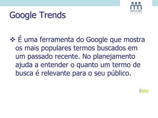 Google Trends
 É uma ferramenta do Google que mostra
os mais populares termos buscados em
um passado recente. No planejamento
ajuda a entender o quanto um termo de
busca é relevante para o seu público.
(link)
 
