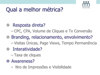 Qual a melhor métrica?
 Resposta direta?
– CPC, CPA, Volume de Cliques e Tx Conversão
 Branding, relacionamento, envolvimento?
– Visitas Únicas, Page Views, Tempo Permanência
 Interatividade?
– Taxa de cliques
 Awareness?
– Nro de Impressões e Visibilidade
 