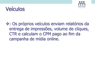 Veículos
: Os próprios veículos enviam relatórios da
entrega de impressões, volume de cliques,
CTR e calculam o CPM pago ao ﬁm da
campanha de mídia online.
 