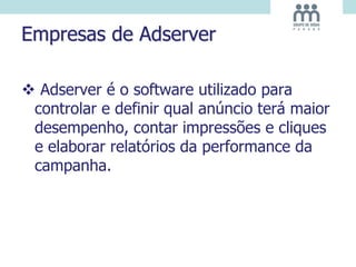 Empresas de Adserver
 Adserver é o software utilizado para
controlar e definir qual anúncio terá maior
desempenho, contar impressões e cliques
e elaborar relatórios da performance da
campanha.
 