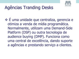 Agências Tranding Desks
 É uma unidade que centraliza, gerencia e
otimiza a venda de mídia programática.
Normalmente, utilizam uma Demand-Side
Platform (DSP) ou outra tecnologia de
audience buying (DMP). Funciona como
uma central de excelência, dando suporte
a agências e prestando serviço a clientes.
 
