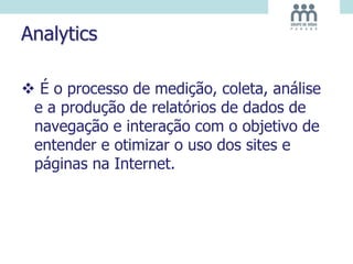 Analytics
 É o processo de medição, coleta, análise
e a produção de relatórios de dados de
navegação e interação com o objetivo de
entender e otimizar o uso dos sites e
páginas na Internet.
 