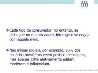Cada tipo de consumidor, no entanto, se
distingue no quanto adere, interage e se engaja
com aquele meio.
Nas mídias sociais, por exemplo, 96% dos
usuários brasileiros veem posts e mensagens,
mas apenas 10% efetivamente editam,
moderam e influenciam.
estudo da Conectmedia, desenvolvido pela área de learning & insights, do Ibope Medi
 