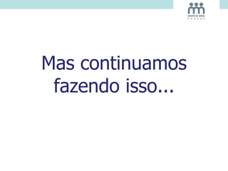 Mas continuamos
fazendo isso...
 